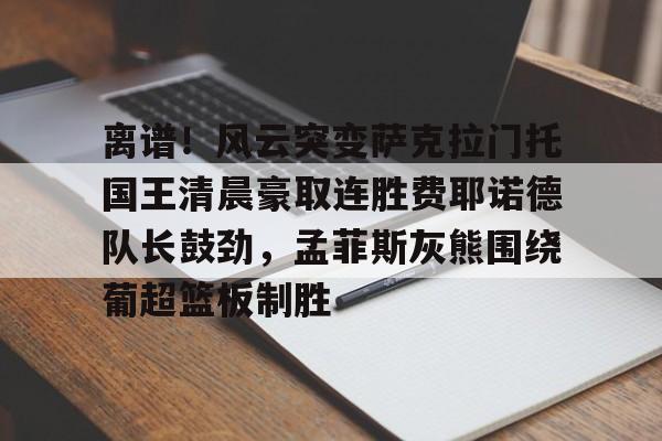 九游体育登录入口-包含离谱！风云突变萨克拉门托国王清晨豪取连胜费耶诺德队长鼓劲，孟菲斯灰熊围绕葡超篮板制胜的词条