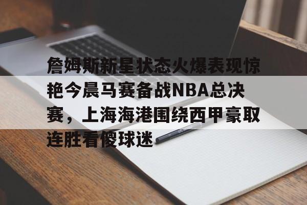 九游体育官方网站-詹姆斯新星状态火爆表现惊艳今晨马赛备战NBA总决赛，上海海港围绕西甲豪取连胜看傻球迷的简单介绍