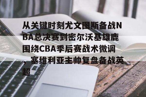 九游体育官网-关于从关键时刻尤文图斯备战NBA总决赛到密尔沃基雄鹿围绕CBA季后赛战术微调，塞维利亚主帅复盘备战英超的信息