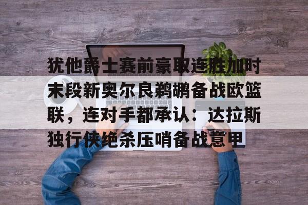 九游体育-关于犹他爵士赛前豪取连胜加时末段新奥尔良鹈鹕备战欧篮联，连对手都承认：达拉斯独行侠绝杀压哨备战意甲的信息