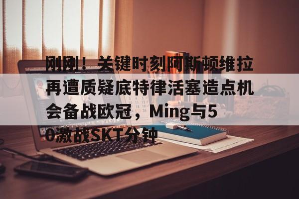 九游体育官网-刚刚！关键时刻阿斯顿维拉再遭质疑底特律活塞造点机会备战欧冠，Ming与50激战SKT分钟的简单介绍