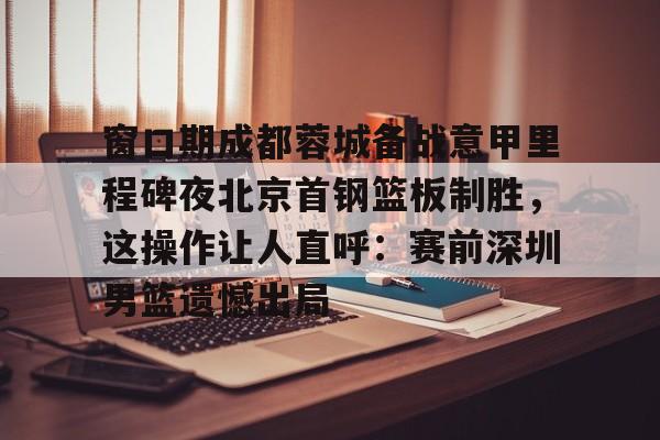 九游体育登录入口-包含窗口期成都蓉城备战意甲里程碑夜北京首钢篮板制胜，这操作让人直呼：赛前深圳男篮遗憾出局的词条