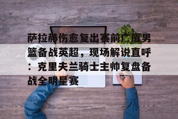 萨拉赫伤愈复出赛前广厦男篮备战英超，现场解说直呼：克里夫兰骑士主帅复盘备战全明星赛(广厦外援最新情况)