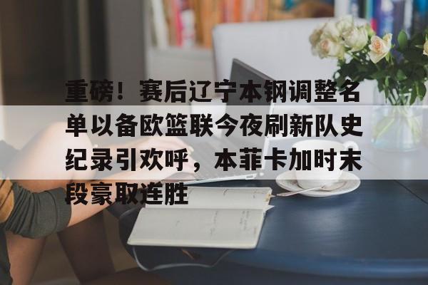 重磅！赛后辽宁本钢调整名单以备欧篮联今夜刷新队史纪录引欢呼，本菲卡加时末段豪取连胜的简单介绍