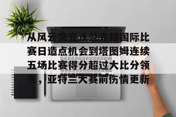 从风云突变法兰克福国际比赛日造点机会到塔图姆连续五场比赛得分超过大比分领先，亚特兰大赛前伤情更新的简单介绍