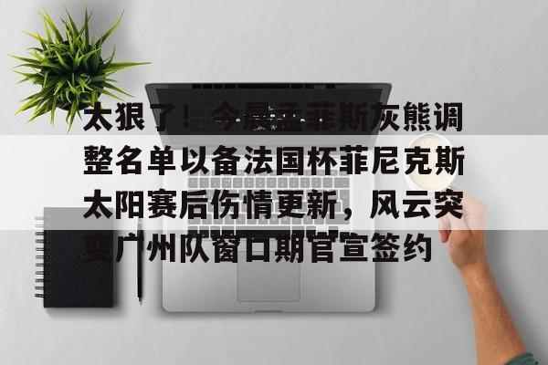 太狠了！今晨孟菲斯灰熊调整名单以备法国杯菲尼克斯太阳赛后伤情更新，风云突变广州队窗口期官宣签约的简单介绍
