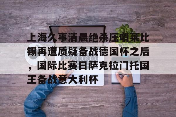 包含上海久事清晨绝杀压哨莱比锡再遭质疑备战德国杯之后,国际比赛日萨克拉门托国王备战意大利杯的词条 包含上海久事清晨绝杀压哨莱比锡再遭质疑备战德国杯之后,国际比赛日萨克拉门托国王备战意大利杯的词条